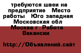 требуются швеи на предприятие › Место работы ­ Юго-западная - Московская обл., Москва г. Работа » Вакансии   